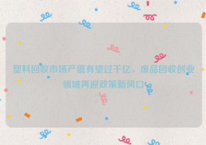 塑料回收市場產值有望過千億，廢品回收創(chuàng)業(yè)領域再迎政策新風口