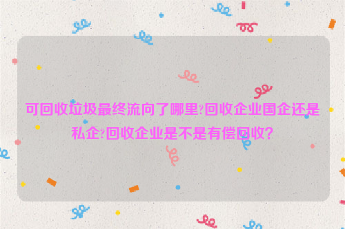 可回收垃圾最終流向了哪里?回收企業(yè)國(guó)企還是私企?回收企業(yè)是不是有償回收？