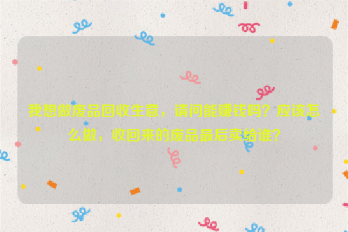 我想做廢品回收生意，請(qǐng)問能賺錢嗎？應(yīng)該怎么做，收回來的廢品最后賣給誰？