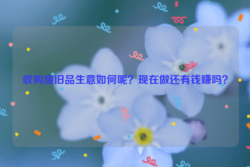 收購(gòu)廢舊品生意如何呢？現(xiàn)在做還有錢賺嗎？