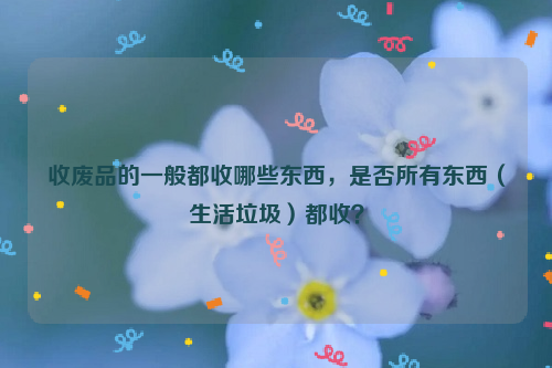 收廢品的一般都收哪些東西，是否所有東西（生活垃圾）都收？