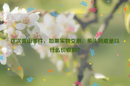 這次青山事件，如果實(shí)物交割，多頭到底是以什么價收購？