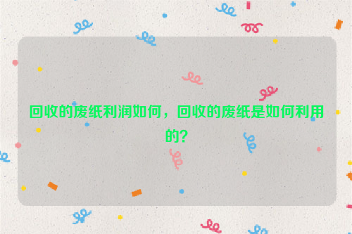 回收的廢紙利潤如何，回收的廢紙是如何利用的？