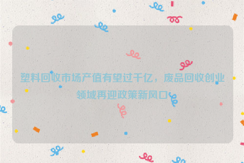 塑料回收市場(chǎng)產(chǎn)值有望過(guò)千億，廢品回收創(chuàng)業(yè)領(lǐng)域再迎政策新風(fēng)口