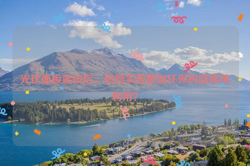 光伏面板退役后，如何實(shí)現(xiàn)更加環(huán)保的回收再利用？